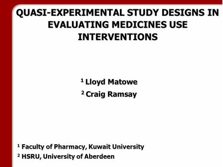QUASI-EXPERIMENTAL STUDY DESIGNS IN EVALUATING MEDICINES USE INTERVENTIONS 1 Lloyd Matowe 2 Craig Ramsay 1 Faculty of Pharmacy, Kuwait University 2 HSRU,