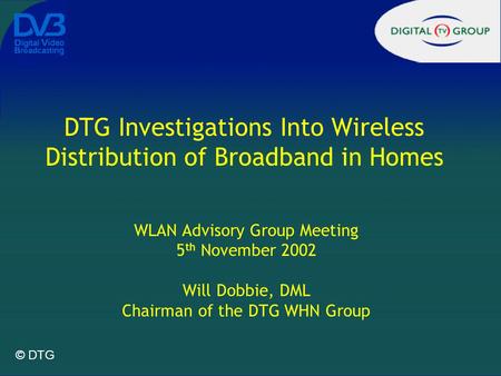 © DTG DTG Investigations Into Wireless Distribution of Broadband in Homes WLAN Advisory Group Meeting 5 th November 2002 Will Dobbie, DML Chairman of the.