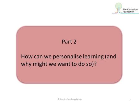 © Curriculum Foundation1 Part 2 How can we personalise learning (and why might we want to do so)? Part 2 How can we personalise learning (and why might.