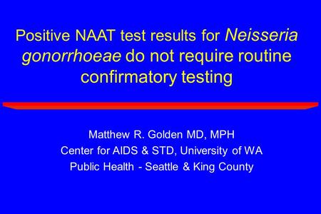Positive NAAT test results for Neisseria gonorrhoeae do not require routine confirmatory testing Matthew R. Golden MD, MPH Center for AIDS & STD, University.