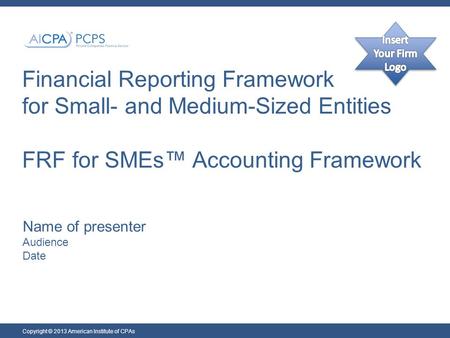 Financial Reporting Framework for Small- and Medium-Sized Entities FRF for SMEs™ Accounting Framework Name of presenter Audience Date Copyright © 2013.