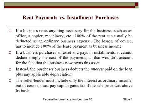 Federal Income taxation Lecture 10Slide 1 Rent Payments vs. Installment Purchases  If a business rents anything necessary for the business, such as an.