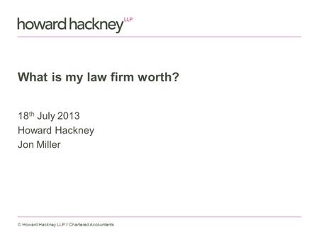 What is my law firm worth? 18 th July 2013 Howard Hackney Jon Miller © Howard Hackney LLP // Chartered Accountants.