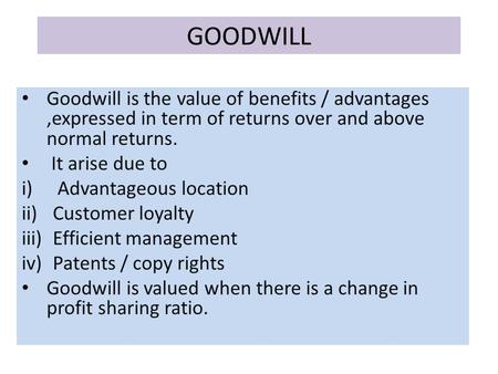GOODWILL Goodwill is the value of benefits / advantages,expressed in term of returns over and above normal returns. It arise due to i) Advantageous location.