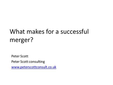 What makes for a successful merger? Peter Scott Peter Scott consulting www.peterscottconsult.co.uk.