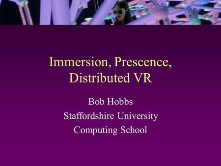 Immersion, Prescence, Distributed VR Bob Hobbs Staffordshire University Computing School.