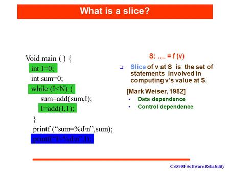 CS590F Software Reliability What is a slice? S: …. = f (v)  Slice of v at S is the set of statements involved in computing v’s value at S. [Mark Weiser,