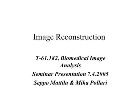 Image Reconstruction T-61.182, Biomedical Image Analysis Seminar Presentation 7.4.2005 Seppo Mattila & Mika Pollari.