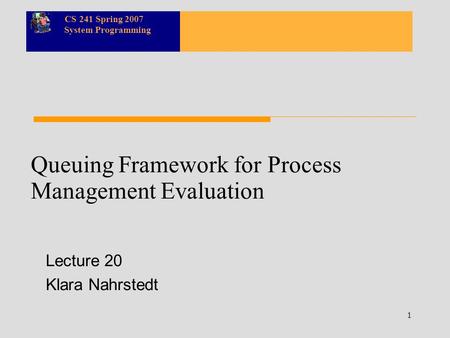 CS 241 Spring 2007 System Programming 1 Queuing Framework for Process Management Evaluation Lecture 20 Klara Nahrstedt.
