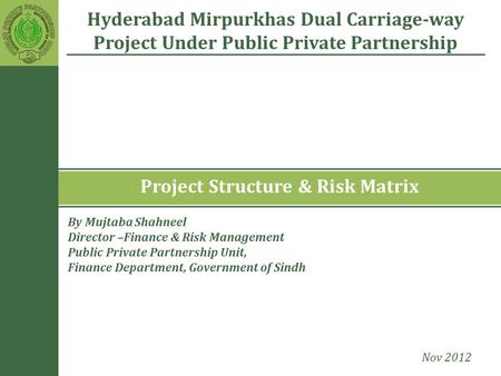 Project Structure & Risk Matrix Hyderabad Mirpurkhas Dual Carriage-way Project Under Public Private Partnership Nov 2012 By Mujtaba Shahneel Director –Finance.