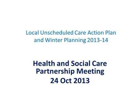Local Unscheduled Care Action Plan and Winter Planning 2013-14 Health and Social Care Partnership Meeting 24 Oct 2013.