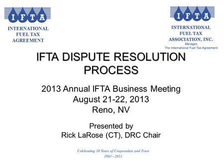 INTERNATIONAL FUEL TAX AGREEMENT Celebrating 30 Years of Cooperation and Trust 1983 - 2013 IFTA DISPUTE RESOLUTION PROCESS 2013 Annual IFTA Business Meeting.