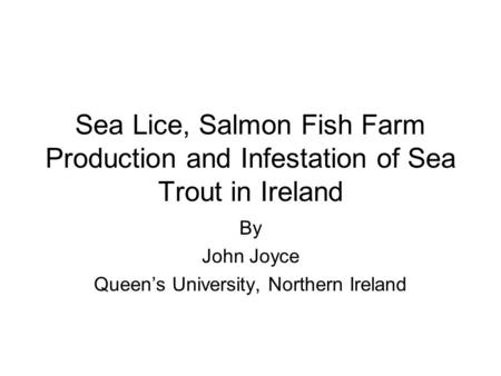 Sea Lice, Salmon Fish Farm Production and Infestation of Sea Trout in Ireland By John Joyce Queen’s University, Northern Ireland.