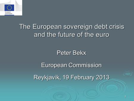1 The European sovereign debt crisis and the future of the euro Peter Bekx European Commission Reykjavik, 19 February 2013.