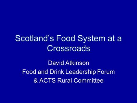 Scotland’s Food System at a Crossroads David Atkinson Food and Drink Leadership Forum & ACTS Rural Committee.