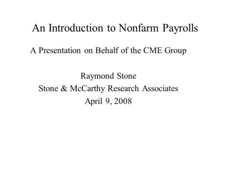 An Introduction to Nonfarm Payrolls A Presentation on Behalf of the CME Group Raymond Stone Stone & McCarthy Research Associates April 9, 2008.