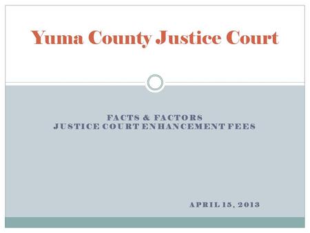FACTS & FACTORS JUSTICE COURT ENHANCEMENT FEES APRIL 15, 2013 Yuma County Justice Court.