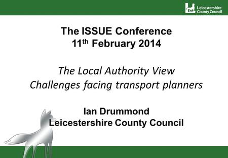 The ISSUE Conference 11 th February 2014 The Local Authority View Challenges facing transport planners Ian Drummond Leicestershire County Council.