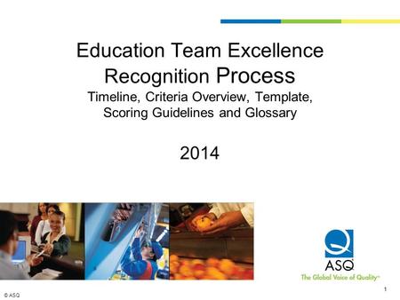 © ASQ 1 1 Education Team Excellence Recognition Process Timeline, Criteria Overview, Template, Scoring Guidelines and Glossary 2014.