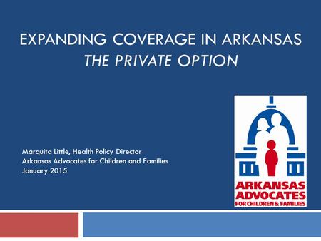 EXPANDING COVERAGE IN ARKANSAS THE PRIVATE OPTION Marquita Little, Health Policy Director Arkansas Advocates for Children and Families January 2015.