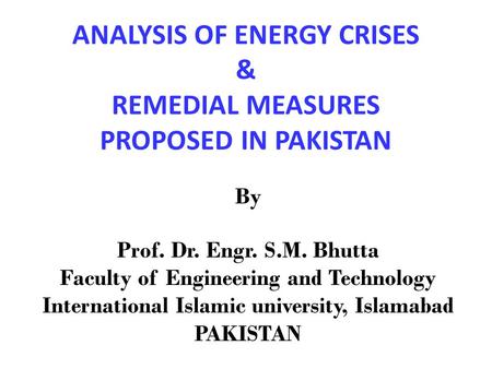 ANALYSIS OF ENERGY CRISES & REMEDIAL MEASURES PROPOSED IN PAKISTAN By Prof. Dr. Engr. S.M. Bhutta Faculty of Engineering and Technology International Islamic.