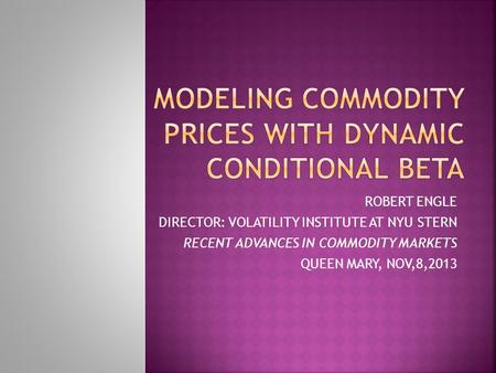 ROBERT ENGLE DIRECTOR: VOLATILITY INSTITUTE AT NYU STERN RECENT ADVANCES IN COMMODITY MARKETS QUEEN MARY, NOV,8,2013.