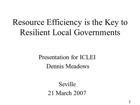 1 Resource Efficiency is the Key to Resilient Local Governments Presentation for ICLEI Dennis Meadows Seville 21 March 2007.
