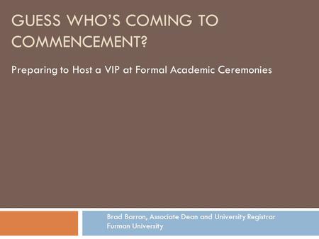 GUESS WHO’S COMING TO COMMENCEMENT? Preparing to Host a VIP at Formal Academic Ceremonies Brad Barron, Associate Dean and University Registrar Furman University.