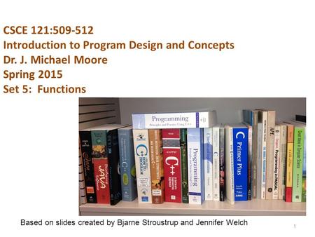 CSCE 121:509-512 Introduction to Program Design and Concepts Dr. J. Michael Moore Spring 2015 Set 5: Functions 1 Based on slides created by Bjarne Stroustrup.