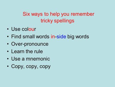 Six ways to help you remember tricky spellings Use colour Find small words in-side big words Over-pronounce Learn the rule Use a mnemonic Copy, copy, copy.