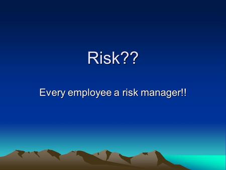 Risk?? Every employee a risk manager!!. Is risk good or bad? Is the goal elimination of all risk? Do we insure all risk? Or do we manage risk?
