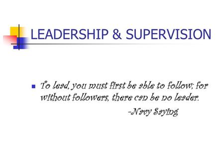 LEADERSHIP & SUPERVISION To lead, you must first be able to follow; for without followers, there can be no leader. -Navy Saying.