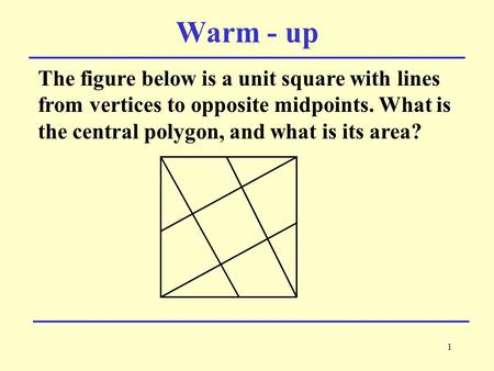 1 The figure below is a unit square with lines from vertices to opposite midpoints. What is the central polygon, and what is its area? Warm - up.