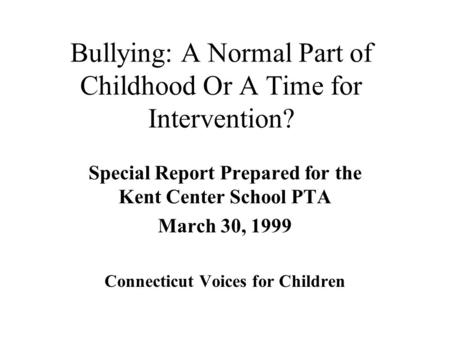 Bullying: A Normal Part of Childhood Or A Time for Intervention? Special Report Prepared for the Kent Center School PTA March 30, 1999 Connecticut Voices.