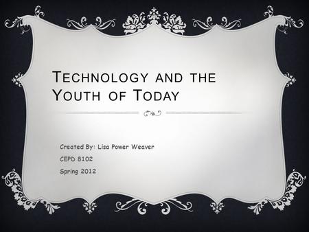 T ECHNOLOGY AND THE Y OUTH OF T ODAY Created By: Lisa Power Weaver CEPD 8102 Spring 2012.