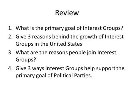 Review 1.What is the primary goal of Interest Groups? 2.Give 3 reasons behind the growth of Interest Groups in the United States 3.What are the reasons.