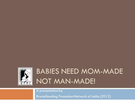 BABIES NEED MOM-MADE NOT MAN-MADE! A presentation by Breastfeeding Promotion Network of India (2012)