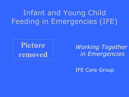 Infant and Young Child Feeding in Emergencies (IFE) Working Together in Emergencies IFE Core Group Picture removed.