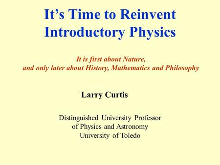 It’s Time to Reinvent Introductory Physics It is first about Nature, and only later about History, Mathematics and Philosophy Larry Curtis Distinguished.