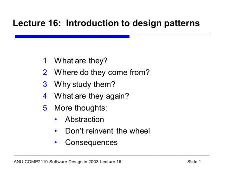 ANU COMP2110 Software Design in 2003 Lecture 16Slide 1 Lecture 16: Introduction to design patterns 1What are they? 2Where do they come from? 3Why study.