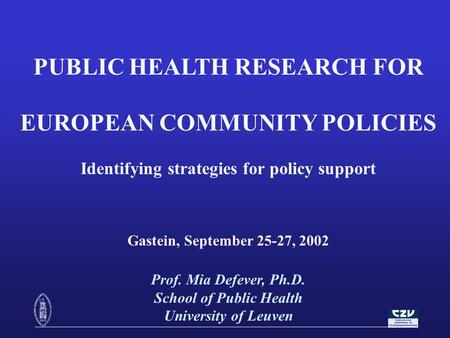 PUBLIC HEALTH RESEARCH FOR EUROPEAN COMMUNITY POLICIES Identifying strategies for policy support Gastein, September 25-27, 2002 Prof. Mia Defever, Ph.D.