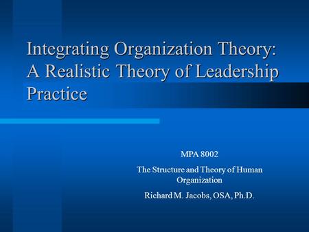Integrating Organization Theory: A Realistic Theory of Leadership Practice MPA 8002 The Structure and Theory of Human Organization Richard M. Jacobs, OSA,