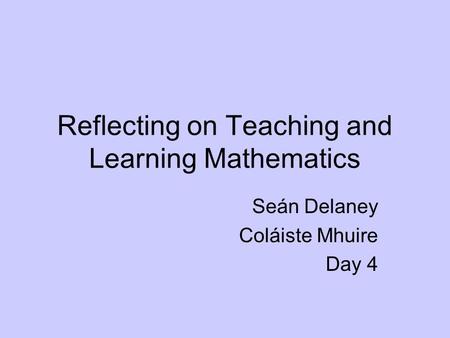 Reflecting on Teaching and Learning Mathematics Seán Delaney Coláiste Mhuire Day 4.
