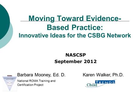 Moving Toward Evidence- Based Practice: Innovative Ideas for the CSBG Network NASCSP September 2012 Barbara Mooney, Ed. D. Karen Walker, Ph.D. National.