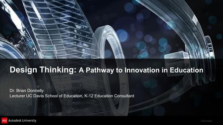 © 2012 Autodesk Design Thinking: A Pathway to Innovation in Education Dr. Brian Donnelly Lecturer UC Davis School of Education, K-12 Education Consultant.