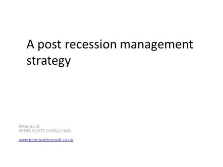 A post recession management strategy Peter Scott PETER SCOTT CONSULTING www.peterscottconsult.co.uk.