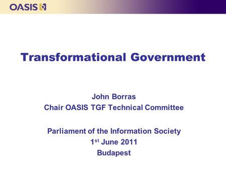 Transformational Government John Borras Chair OASIS TGF Technical Committee Parliament of the Information Society 1 st June 2011 Budapest.