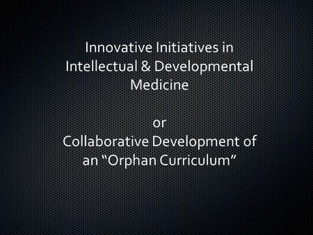 Innovative Initiatives in Intellectual & Developmental Medicine or Collaborative Development of an “Orphan Curriculum”
