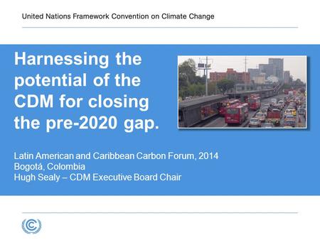 Harnessing the potential of the CDM for closing the pre-2020 gap. Latin American and Caribbean Carbon Forum, 2014 Bogotá, Colombia Hugh Sealy – CDM Executive.