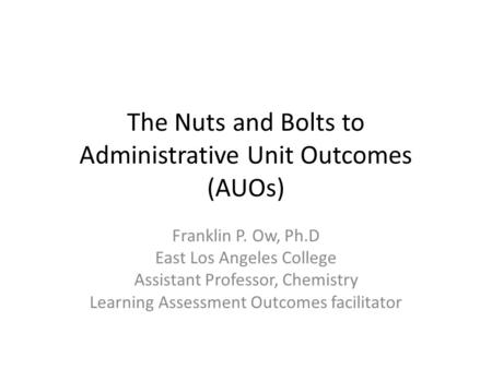 The Nuts and Bolts to Administrative Unit Outcomes (AUOs) Franklin P. Ow, Ph.D East Los Angeles College Assistant Professor, Chemistry Learning Assessment.